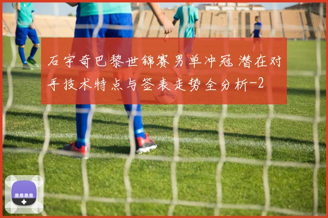 石宇奇巴黎世锦赛男单冲冠 潜在对手技术特点与签表走势全分析