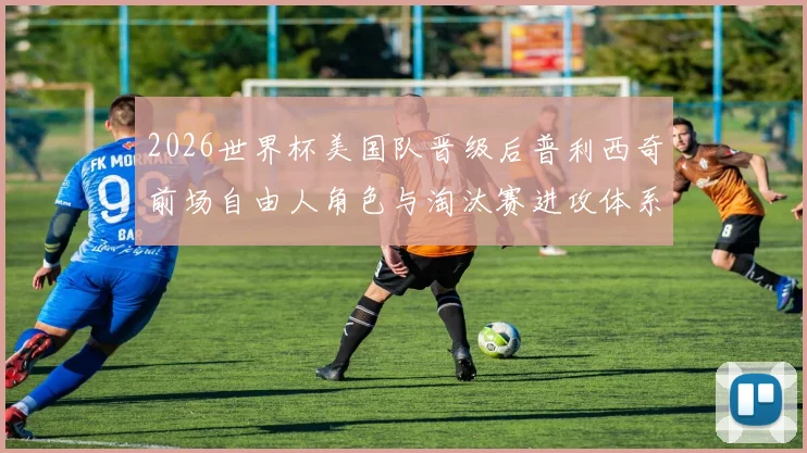 2026世界杯美国队晋级后普利西奇前场自由人角色与淘汰赛进攻体系适配分析