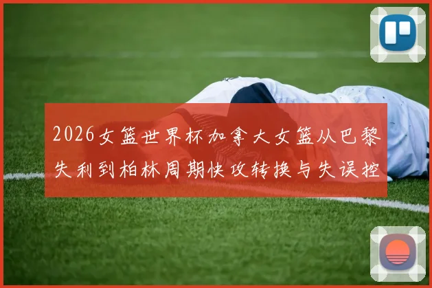 2026女篮世界杯加拿大女篮从巴黎失利到柏林周期快攻转换与失误控制分析