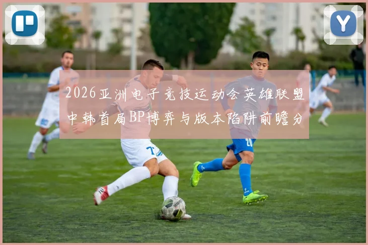 2026亚洲电子竞技运动会英雄联盟中韩首局BP博弈与版本陷阱前瞻分析