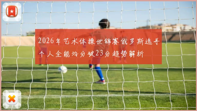 2026年艺术体操世锦赛俄罗斯选手个人全能均分破23分趋势解析