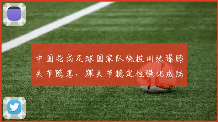 中国花式足球国家队绕桩训练曝膝关节隐患，踝关节稳定性强化成防护关键