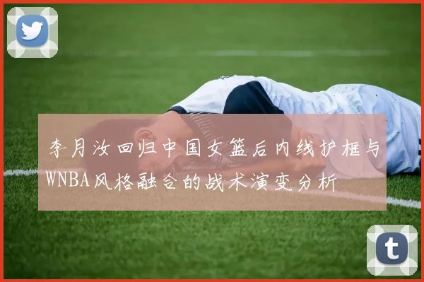 李月汝回归中国女篮后内线护框与WNBA风格融合的战术演变分析