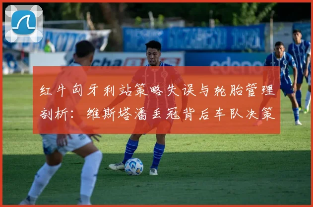 红牛匈牙利站策略失误与轮胎管理剖析:维斯塔潘丢冠背后车队决策漏洞