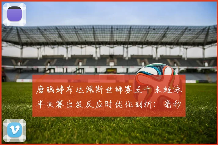 唐钱婷布达佩斯世锦赛五十米蛙泳半决赛出发反应时优化剖析：毫秒之争看冲金前景