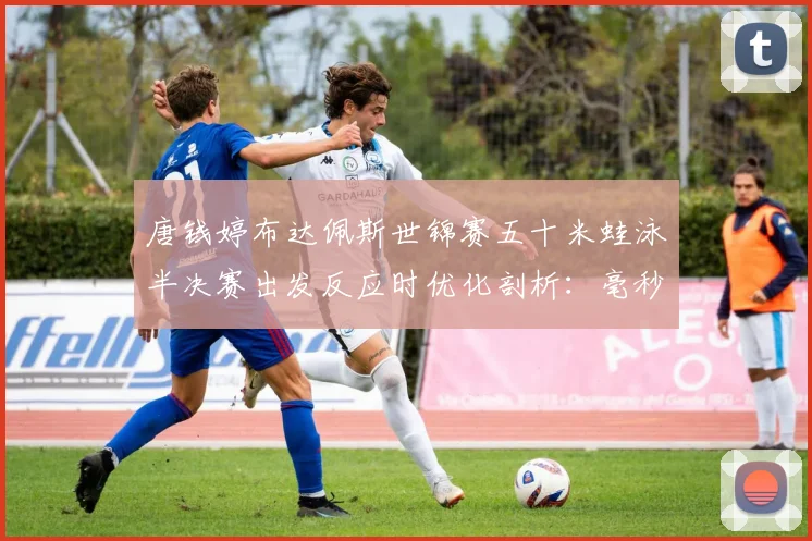 唐钱婷布达佩斯世锦赛五十米蛙泳半决赛出发反应时优化剖析：毫秒之争看冲金前景