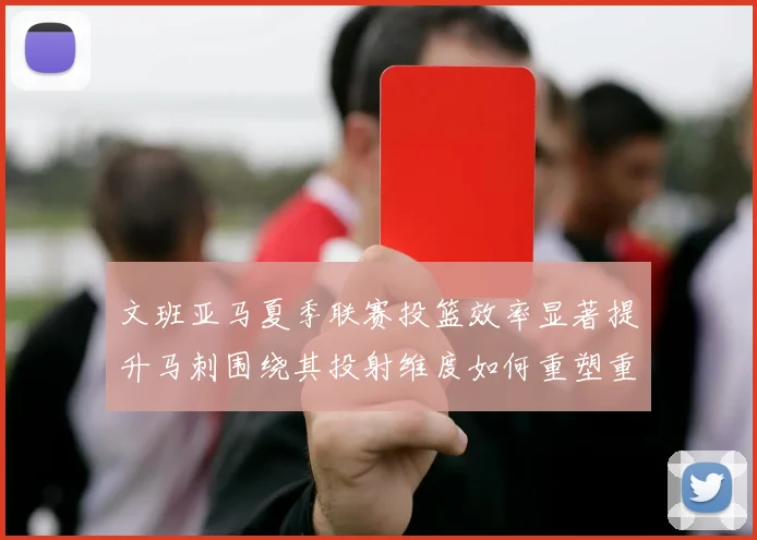 文班亚马夏季联赛投篮效率显著提升马刺围绕其投射维度如何重塑重建路径