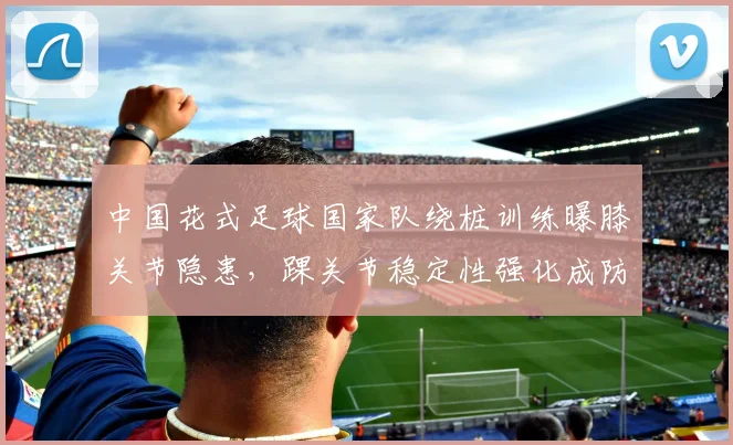 中国花式足球国家队绕桩训练曝膝关节隐患，踝关节稳定性强化成防护关键