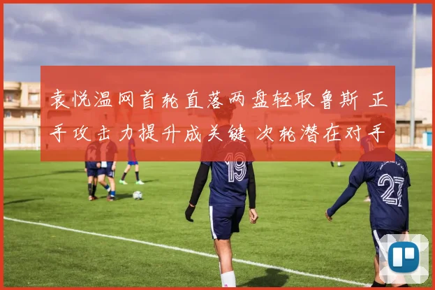 袁悦温网首轮直落两盘轻取鲁斯 正手攻击力提升成关键 次轮潜在对手考验升级